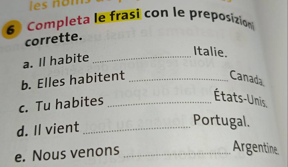 les nom. 
6 Completa le frasi con le preposizioni 
corrette. 
Italie. 
a. Il habite_ 
b. Elles habitent _Canada 
c. Tu habites_ 
États-Unis, 
d. Il vient_ 
Portugal. 
e. Nous venons_ 
Argentine.