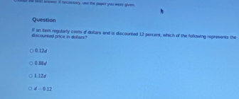 the Seal anwwer, it nocesisary, use the papor you were given 
Question
If an item regularly costs o dollars and is discounted 12 percent, which of the following represents the discounted price in dollars?
0.12d
0d
1.12d
d-01 7