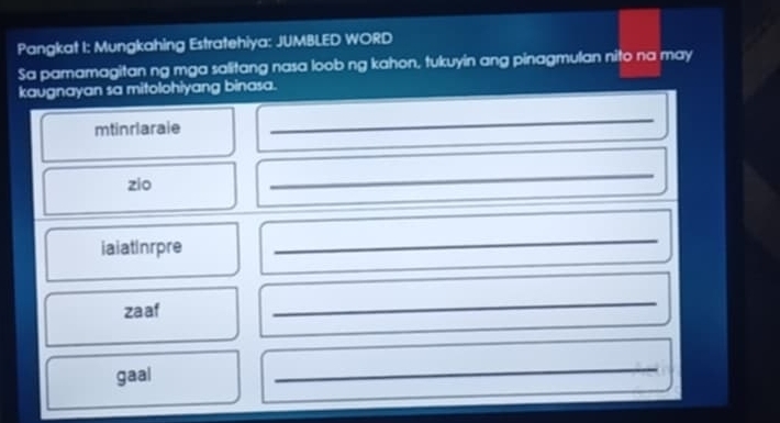 Pangkat I: Mungkahing Estratehiya: JUMBLED WORD 
Sa pamamagitan ng mga salitang nasa loob ng kahon, tukuyin ang pinagmulan nito na may 
kaugnayan sa mitolohiyang binasa. 
mtinrlarale 
_ 
zio 
_ 
_ 
iaiatInrpre 
_ 
_ 
_ 
zaaf 
_ 
_ 
gaal 
_