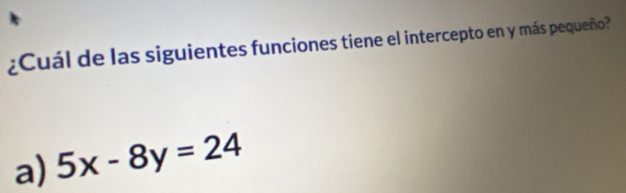 ¿Cuál de las siguientes funciones tiene el intercepto en y más pequeño?
a) 5x-8y=24