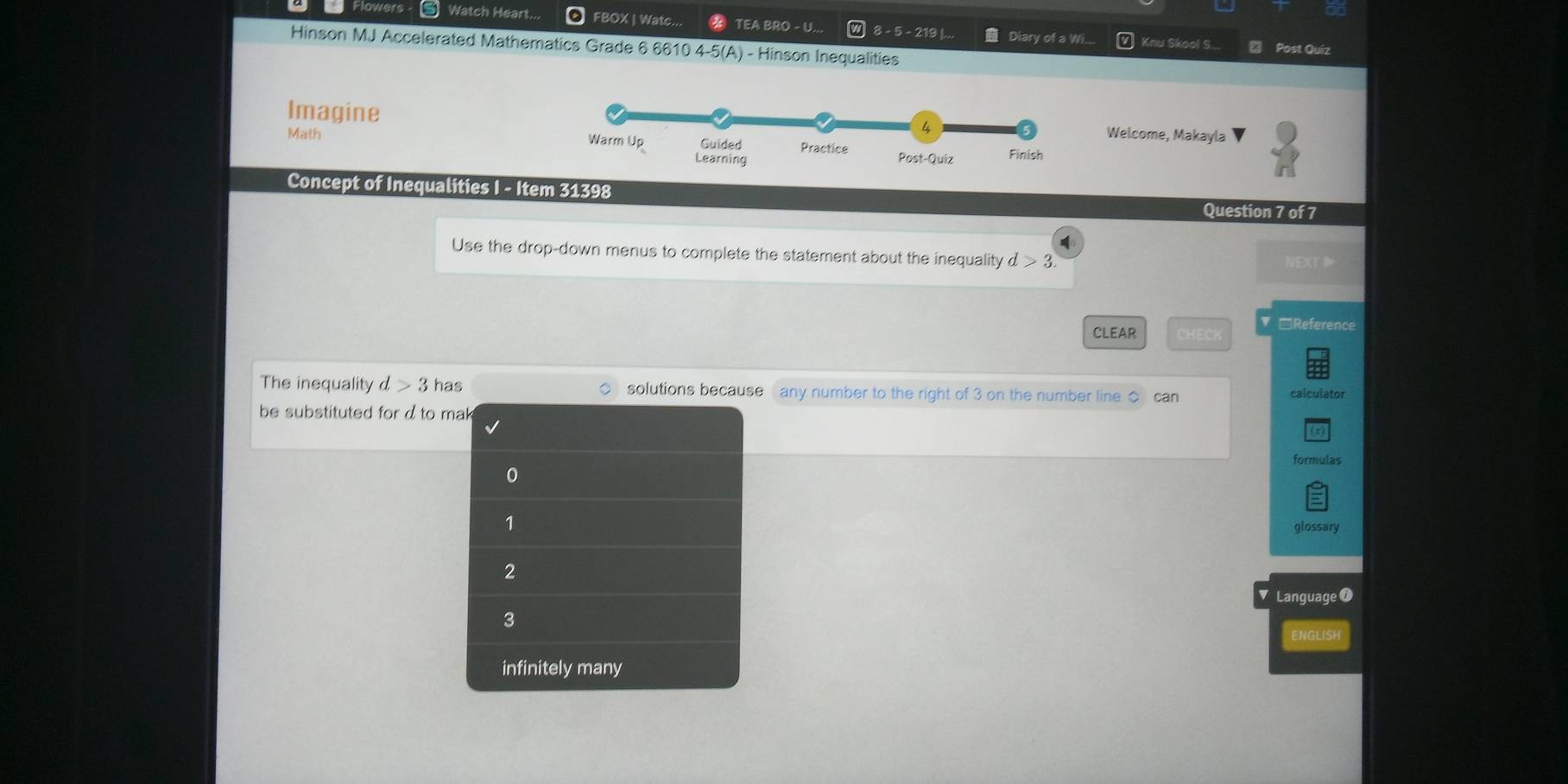 Flowers 5 Watch Heart. FBOX | Wate... TEA BRO - U.. 8 - 5 - 219 |. Diary of a Wi...
Hinson MJ Accelerated Mathematics Grade 6 6610 4-5(A) - Hinson Inequalities
Knu Skool S... Post Quiz
Imagine Welcome, Makayla
Math 
Concept of Inequalities I - Item 31398
Question 7 of 7
Use the drop-down menus to complete the statement about the inequality d>3. 
NEXT
CLEAR
▼□Reference
The inequality d>3 has solutions because any number to the right of 3 on the number line can calculator
be substituted for d to mak
formulas
0
1
glossary
2
Language 0
3
ENGLISH
infinitely many