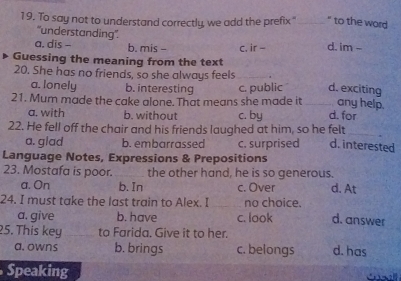 To say not to understand correctly, we add the prefix"_ " to the word
'understanding''.
a. dis - b. mis - c. ir - d. im -
Guessing the meaning from the text
20. She has no friends, so she always feels_
a. lonely b. interesting c. public d. exciting
any help.
21. Mum made the cake alone. That means she made it _d. for
a. with b. without c. by
22. He fell off the chair and his friends laughed at him, so he felt_
a. glad b. embarrassed c. surprised d. interested
Language Notes, Expressions & Prepositions
23. Mostafa is poor. _the other hand, he is so generous.
a. On b. In c. Over d. At
24. I must take the last train to Alex. I no choice. d. answer
a. give b. have c. look
25. This key _to Farida. Give it to her.
a. owns b. brings c. belongs d. has
Speaking