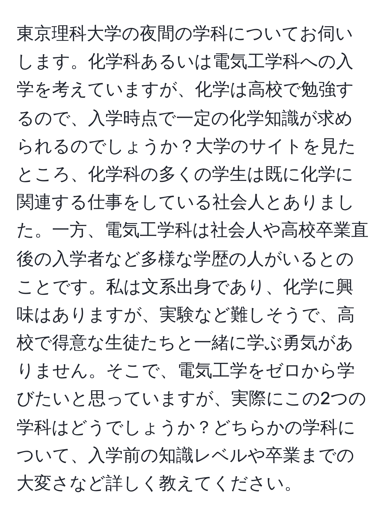 東京理科大学の夜間の学科についてお伺いします。化学科あるいは電気工学科への入学を考えていますが、化学は高校で勉強するので、入学時点で一定の化学知識が求められるのでしょうか？大学のサイトを見たところ、化学科の多くの学生は既に化学に関連する仕事をしている社会人とありました。一方、電気工学科は社会人や高校卒業直後の入学者など多様な学歴の人がいるとのことです。私は文系出身であり、化学に興味はありますが、実験など難しそうで、高校で得意な生徒たちと一緒に学ぶ勇気がありません。そこで、電気工学をゼロから学びたいと思っていますが、実際にこの2つの学科はどうでしょうか？どちらかの学科について、入学前の知識レベルや卒業までの大変さなど詳しく教えてください。