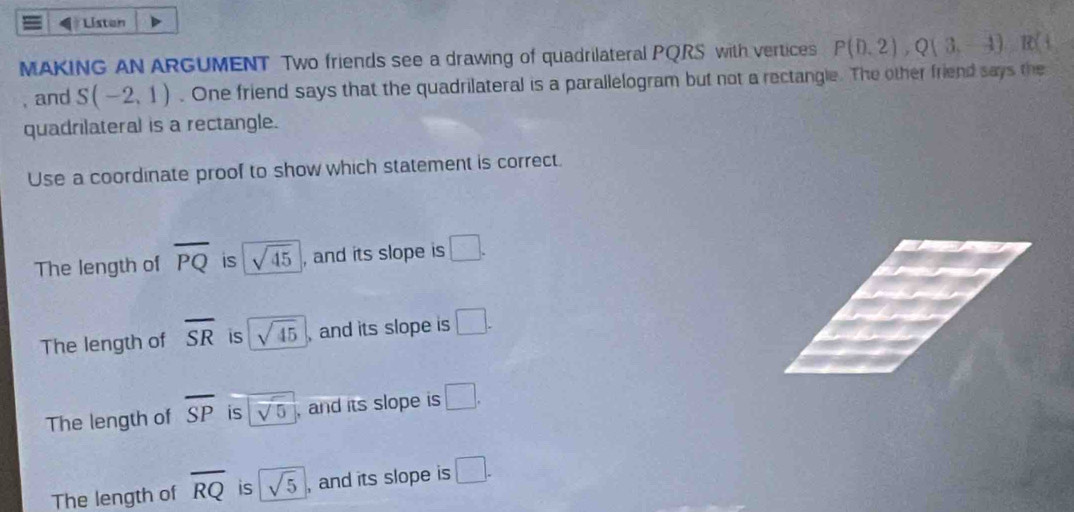 Listan
MAKING AN ARGUMENT Two friends see a drawing of quadrilateral PQRS with vertices P(0,2), Q(3,-1), R(1, 
, and S(-2,1). One friend says that the quadrilateral is a parallelogram but not a rectangle. The other friend says the
quadrilateral is a rectangle.
Use a coordinate proof to show which statement is correct.
The length of overline PQ is sqrt(45) , and its slope is □.
The length of overline SR is sqrt(45) , and its slope is □.
The length of overline SP is sqrt(5) , and its slope is □.
The length of overline RQ is sqrt(5) , and its slope is □.