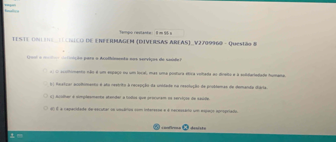 vagas
finaliza
Tempo restante: 0 m 55 s
TESTE ONLINE_TECNICO DE ENFERMAGEM (DIVERSAS AREAS)_V2709960 - Questão 8
Qual a melhor definição para o Acolhimento nos serviços de saúde?
a) O acolhimento não é um espaço ou um local, mas uma postura ética voltada ao direito e à solidariedade humana.
b) Realizar acolhimento é ato restrito à recepção da unidade na resolução de problemas de demanda diária.
c) Acolher é simplesmente atender a todos que procuram os serviços de saúde.
d) É a capacidade de escutar os usuários com interesse e é necessário um espaço apropriado.
confirma desiste