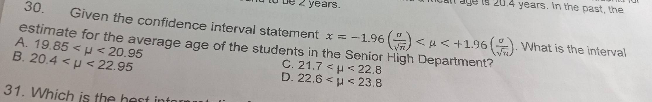 Tto be 2 years.
mean age is 20.4 years. In the past, the
30. Given the confidence interval statement x=-1.96( sigma /sqrt(n) ) . What is the interval
A. 19.85 <20.95
estimate for the average age of the students in the Senior High Department?
B. 20.4 <22.95
C. 21.7 <22.8
D. 22.6 <23.8
31. Which is the hest in