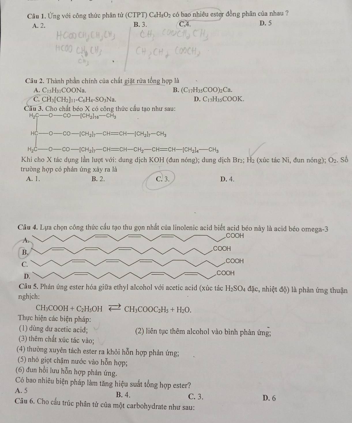 Ứng với công thức phân tử (CTPT) C_4H_8O_2 có bao nhiêu ester đồng phân của nhau ?
A. 2. B. 3. C,4. D. 5
Câu 2. Thành phần chính của chất giặt rửa tổng hợp là
A. C_15H_31COONa. B. (C_17H_35COO)_2Ca.
C. CH_3[CH_2]_11-C_6H_4-SO_3Na. D. C_17H_35COOK.
Câu 3. Cho chất béo X có công thức cấu tạo như sau:
H_2C-O-CO-[CH_2]_16-CH_3
HC-O-CO-[CH_2]_7-CH=CH-[CH_2]_7-CH_3
H_2C-O-CO-[CH_2]_7-CH=CH-CH_2-CH=CH-[CH_2]_4-CH_3
Khi cho X tác dụng lần lượt với: dung dịch KOH (đun nóng); dung dịch Br₂; H_2 (xúc tác Ni, đun nóng); O_2. Số
trường hợp có phản ứng xảy ra là
A. 1. B. 2. C. 3. D. 4.
Câu 4. Lựa chọn công thức cấu tạo thu gọn nhất của linolenic acid biết acid béo này là acid béo omega-3
Câu 5. Phản ứng ester hóa giữa ethyl alcohol với acetic acid (xúc tác H_2SO_4 đặc, nhiệt độ) là phản ứng thuận
nghịch:
CH_3COOH+C_2H_5OHleftharpoons CH_3COOC_2H_5+H_2O.
Thực hiện các biện pháp:
(1) dùng dư acetic acid; (2) liên tục thêm alcohol vào bình phản ứng;
(3) thêm chất xúc tác vào;
(4) thường xuyên tách ester ra khỏi hỗn hợp phản ứng;
(5) nhỏ giọt chậm nước vào hỗn hợp;
(6) đun hồi lưu hỗn hợp phản ứng.
Có bao nhiêu biện pháp làm tăng hiệu suất tổng hợp ester?
A. 5 B. 4. C. 3.
D. 6
Câu 6. Cho cấu trúc phân tử của một carbohydrate như sau: