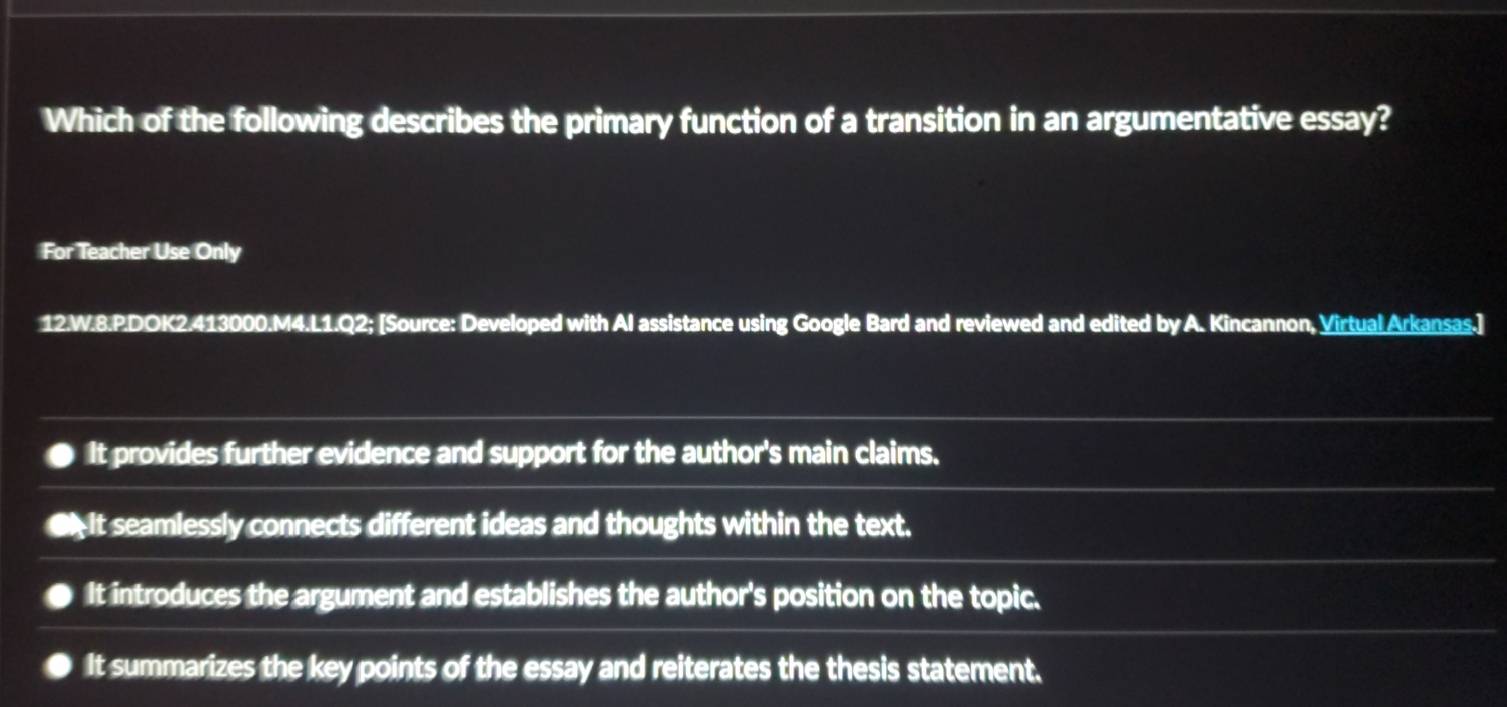 Which of the following describes the primary function of a transition in an argumentative essay?
For Teacher Use Only
12.W.8.P.DOK2.413000.M4.L1.Q2; [Source: Developed with Al assistance using Google Bard and reviewed and edited by A. Kincannon, Virtual Arkansas.]
It provides further evidence and support for the author's main claims.
€ It seamlessly connects different ideas and thoughts within the text.
It introduces the argument and establishes the author's position on the topic.
It summarizes the key points of the essay and reiterates the thesis statement.