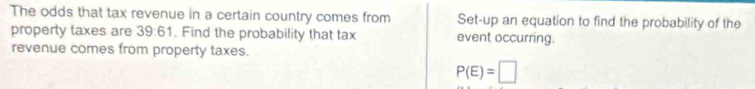 The odds that tax revenue in a certain country comes from Set-up an equation to find the probability of the 
property taxes are 39:61. Find the probability that tax event occurring. 
revenue comes from property taxes.
P(E)=□