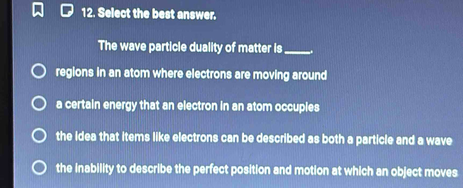 Select the best answer.
The wave particle duality of matter is_
regions in an atom where electrons are moving around
a certain energy that an electron in an atom occuples
the idea that items like electrons can be described as both a particle and a wave
the inability to describe the perfect position and motion at which an object moves