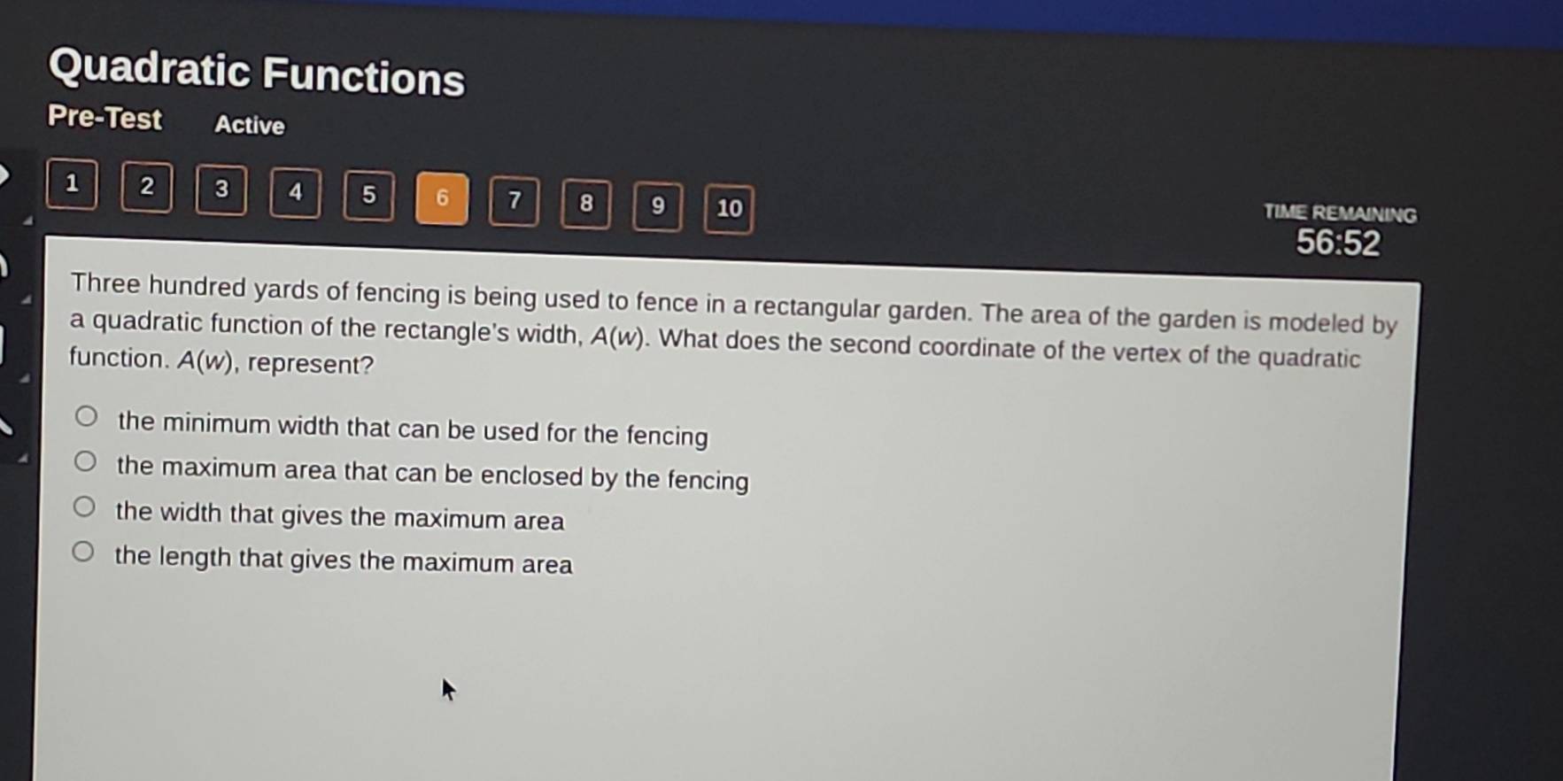 Quadratic Functions
Pre-Test Active
1 2 3 4 5 6 7 8 9 10 TIME REMAINING
56:52
Three hundred yards of fencing is being used to fence in a rectangular garden. The area of the garden is modeled by
a quadratic function of the rectangle's width, A(w). What does the second coordinate of the vertex of the quadratic
function. A(w) , represent?
the minimum width that can be used for the fencing
the maximum area that can be enclosed by the fencing
the width that gives the maximum area
the length that gives the maximum area