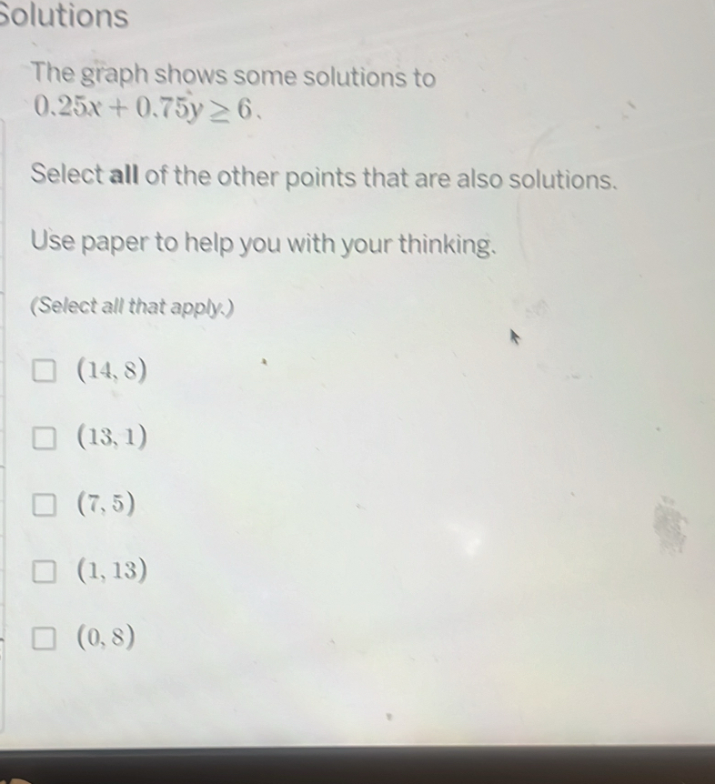 Solutions
The graph shows some solutions to
0.25x+0.75y≥ 6. 
Select all of the other points that are also solutions.
Use paper to help you with your thinking.
(Select all that apply.)
(14,8)
(13,1)
(7,5)
(1,13)
(0,8)