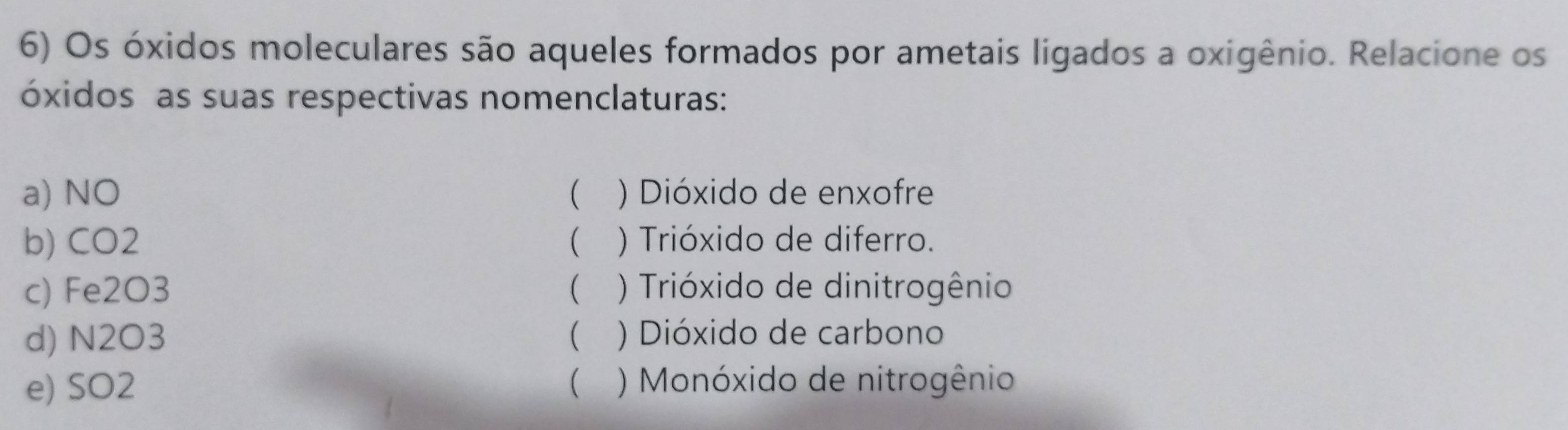 Os óxidos moleculares são aqueles formados por ametais ligados a oxigênio. Relacione os
óxidos as suas respectivas nomenclaturas:
a) NO ( ) Dióxido de enxofre
b) CO2  ) Trióxido de diferro.
c) Fe2O3  ) Trióxido de dinitrogênio
d) N2O3  ) Dióxido de carbono
e) SO2  ) Monóxido de nitrogênio