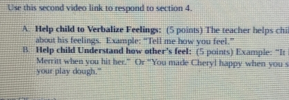 Use this second video link to respond to section 4. 
A. Help child to Verbalize Feelings: (5 points) The teacher helps chi 
about his feelings. Example: “Tell me how you feel.” 
B. Help child Understand how other's feel: (5 points) Example: “It 
Merritt when you hit her.” Or “You made Cheryl happy when you s 
your play dough."