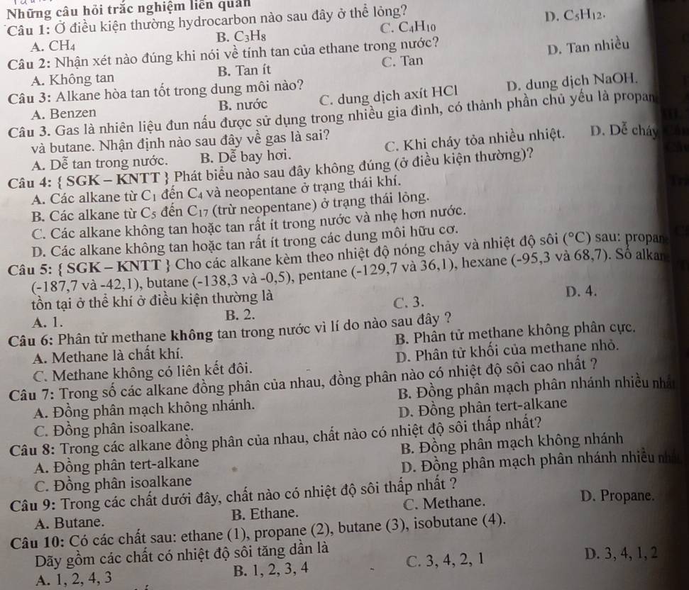 Những câu hỏi trắc nghiệm liên quản
*Câu 1: Ở điều kiện thường hydrocarbon nào sau đây ở thể lỏng?
D. C_5H_12.
C. C_4H_10
B. C_3H_8
A. CH₄
Câu 2: Nhận xét nào đúng khi nói về tính tan của ethane trong nước?
A. Không tan B. Tan ít C. Tan D. Tan nhiều
Câu 3: Alkane hòa tan tốt trong dung môi nào?
A. Benzen B. nước C. dung dịch axít HCl D. dung dịch NaOH.
Câu 3. Gas là nhiên liệu đun nấu được sử dụng trong nhiều gia đình, có thành phần chủ yếu là propan
và butane. Nhận định nào sau đây về gas là sai?
A. Dễ tan trong nước. B. Dễ bay hơi. C. Khi cháy tỏa nhiều nhiệt. D. Dễ cháy Cái
Câu 4:  SGK-KNTT  Phát biểu nào sau đây không đúng (ở điều kiện thường)?
C
A. Các alkane từ C_1 đền C_4 và neopentane ở trạng thái khí.
in
B. Các alkane từ C_5 đến C_17 (trừ neopentane) ở trạng thái lỏng.
C. Các alkane không tan hoặc tan rất ít trong nước và nhẹ hơn nước.
D. Các alkane không tan hoặc tan rất ít trong các dung môi hữu cơ.
Câu 5:  SGK-KNTT Cho các alkane kèm theo nhiệt độ nóng chảy và nhiệt độ sôi (^circ C) sau: propa
a
68.
(- 187,7va-42,1) , butane (-138,3va-0,5) , pentane (- 129 ,7 và . 36,1) ), hexane (-95,3 và ( 7). Số alkan:
tồn tại ở thể khí ở điều kiện thường là D. 4.
A. 1. B. 2. C. 3.
Câu 6: Phân tử methane không tan trong nước vì lí do nào sau đây ?
A. Methane là chất khí. B. Phân tử methane không phân cực.
C. Methane không có liên kết đôi. D. Phân tử khối của methane nhỏ.
Câu 7: Trong số các alkane đồng phân của nhau, đồng phân nào có nhiệt độ sôi cao nhất ?
A. Đồng phân mạch không nhánh. B. Đồng phân mạch phân nhánh nhiều nhất
D. Đồng phân tert-alkane
C. Đồng phân isoalkane.
Câu 8: Trong các alkane đồng phân của nhau, chất nào có nhiệt độ sôi thấp nhất?
A. Đồng phân tert-alkane B. Đồng phân mạch không nhánh
C. Đồng phân isoalkane D. Đồng phân mạch phân nhánh nhiều nhân
Câu 9: Trong các chất dưới đây, chất nào có nhiệt độ sôi thắp nhất ?
A. Butane. B. Ethane. C. Methane.
D. Propane.
Câu 10: Có các chất sau: ethane (1), propane (2), butane (3), isobutane (4).
Dãy gồm các chất có nhiệt độ sôi tăng dần là D. 3, 4, 1, 2
A. 1, 2, 4, 3 B. 1, 2, 3, 4
C. 3, 4, 2, 1