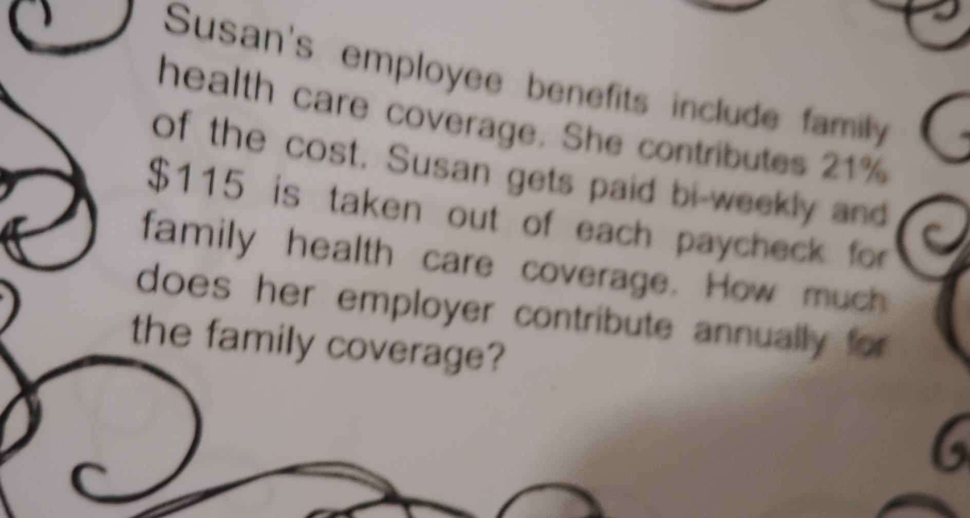 Susan's employee benefits include family 
health care coverage. She contributes 21%
of the cost. Susan gets paid bi-weekly and
$115 is taken out of each paycheck for 
family health care coverage. How much 
does her employer contribute annually for 
the family coverage? 
6