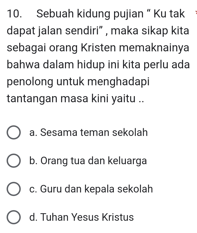 Sebuah kidung pujian “ Ku tak
dapat jalan sendiri” , maka sikap kita
sebagai orang Kristen memaknainya
bahwa dalam hidup ini kita perlu ada
penolong untuk menghadapi
tantangan masa kini yaitu ..
a. Sesama teman sekolah
b. Orang tua dan keluarga
c. Guru dan kepala sekolah
d. Tuhan Yesus Kristus