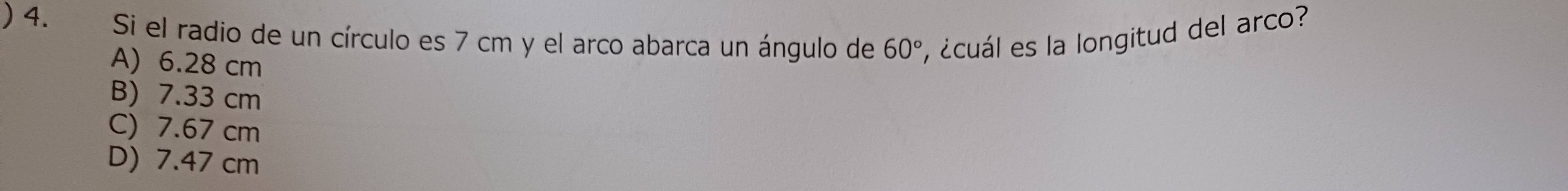 ) 4. Si el radio de un círculo es 7 cm y el arco abarca un ángulo de 60° , ¿cuál es la longitud del arco?
A) 6.28 cm
B) 7.33 cm
C) 7.67 cm
D) 7.47 cm