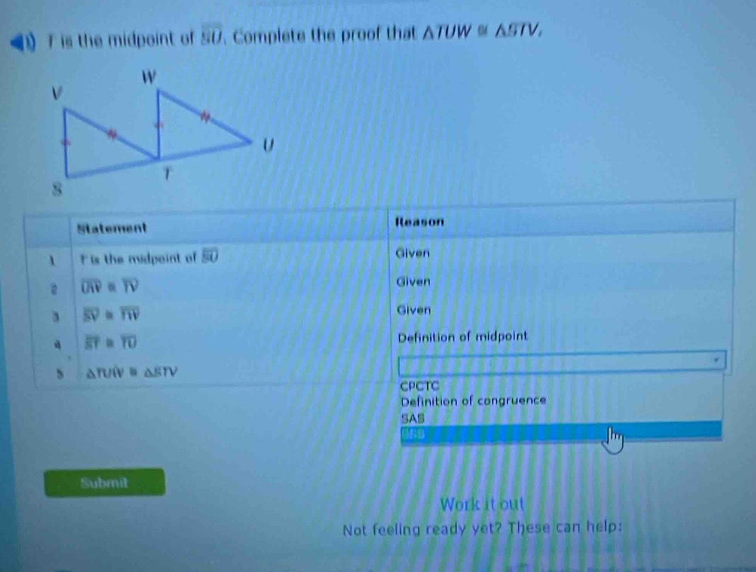 》 T is the midpoint of overline BO Complete the proof that △ TUW≌ △ STV, 
Statement Reason 
 F is the midpoint of overline SO Given 
a overline OR=overline TV
Given
overline BV≌ overline TW
Given
overline ET≌ overline TU Definition of midpoint 
、 △ TUIV≌ △ ETV
CPCTC 
Definition of congruence 
SAS 
iss 
Submit 
Work it out 
Not feeling ready yet? These can help: