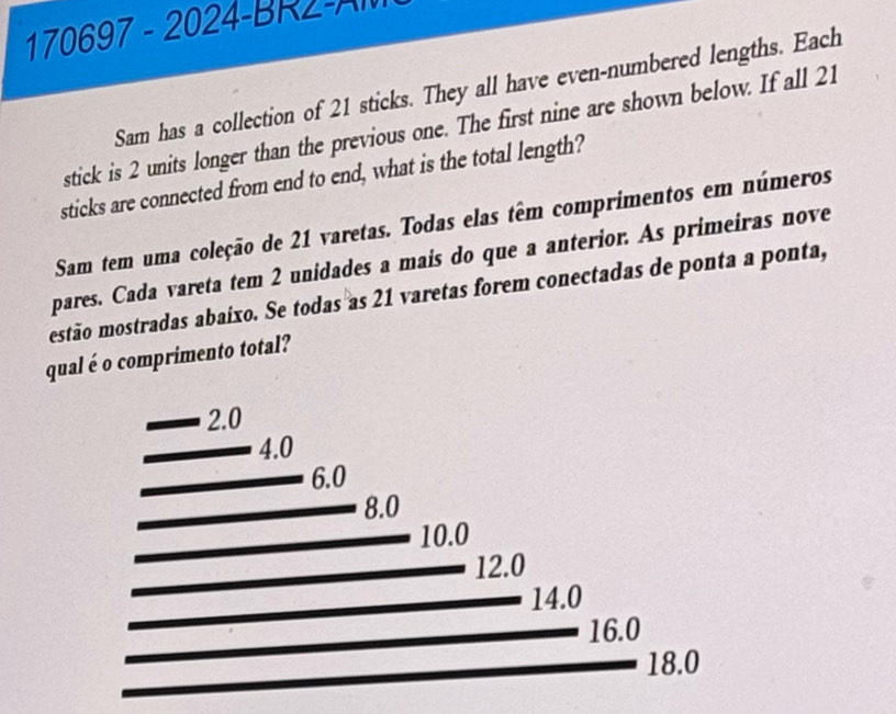 170697 - 2024-BR2-A 
Sam has a collection of 21 sticks. They all have even-numbered lengths. Each 
stick is 2 units longer than the previous one. The first nine are shown below. If all 21
sticks are connected from end to end, what is the total length? 
Sam tem uma coleção de 21 varetas. Todas elas têm comprimentos em números 
pares. Cada vareta tem 2 unidades a mais do que a anterior. As primeiras nove 
estão mostradas abaixo. Se todas as 21 varetas forem conectadas de ponta a ponta, 
qual é o comprimento total?
2.0
4.0
6.0
8.0
10.0
12.0
14.0
16.0
18.0