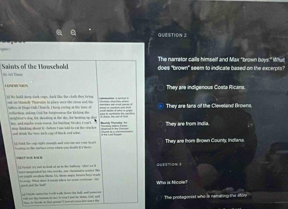 glsis i
The narrator calls himself and Max “brown boys.” What
Saints of the Houschold does “brown” seem to indicate based on the excerpts?
bty Ark Tist
COMMUNION They are indigenous Costa Ricans.
h] We hald deep dark cups, dark like the cloth they bring communion a service in
out on Maundy Thursday to place over the cross and the members eat smail pieces of Cheedian churches where
tables at Hope Oak Church. I keep crying at the time of bread or crackers and drink They are fans of the Cleveland Browns.
small tasies of wine or grape
reflection, asking God for forgiveness (for kicking the juice to symbokze the sacrífice 
neighbor's dog, for shouting at the sky, for beating up that of Jasus, the van of God
hes, and maybe even worse, for hurting Nicole). I can't Maundy Thursday the They are from India.
stop thinking about it--before I am told to eat the cracker Thursday before Easter, chserved in the Chrislion
and drink the tws-inch cup of black-red wine. of the Last Supper Church as a conoemoration
[z] Hold the cup tight enough and you can see your heart They are from Brown County, Indiana.
beating in the surface even when you doubt it's there
FIRST DAY BACK
[al Peopic try not to look at us in the hallway. After we'd QUESTION 3
been suspended for two weeks, our classmates scatter like
we mighd meallow them. Us, these angry brown boys ready
to snap. What does it mean when we scare everyone--the
mod and the bad? Who is Nicole?
ia! Moshe someday I will walk down the hall, and someone
will ser the imman in me. It won't jost be Mom, God, and The protagonist who is narrating the story
Mas. Is Niende in that grump? I haven't seen her since the