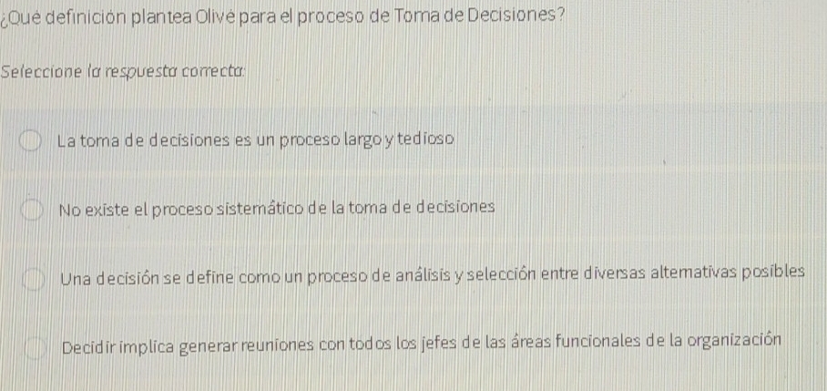 ¿Qué definición plantea Olivė para el proceso de Toma de Decisiones?
Seleccione la respuesta correcta:
La toma de decisiones es un proceso largoy tedioso
No existe el proceso sistemático de la toma de decisiones
Una decisión se define como un proceso de análisis y selección entre diversas altemativas posibles
Decidir implica generar reuniones con todos los jefes de las áreas funcionales de la organización