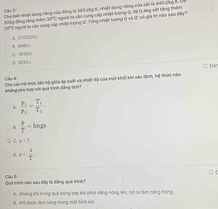 Cho biết nhiệt dung riêng của đồng là 380J/kg.K, nhiệt dung riêng của sắt là 440J/kg.K. Để
Câu 3:
30°C người ta cần cung cấp nhiệt lượng Q, để 0,4kg sắt tăng thêm
500g đồng tăng thêm người ta cần cung cấp nhiệt lượng Q'. Tổng nhiệt lượng Q và Q' có giá trị nào sau đây?
20°C
A. 5703520J.
B. 8960J
C. 18180J
D. 9220J.
Đán
Câu 4:
Cho các hệ thức liên hệ giữa áp suất và nhiệt độ của một khối khí xác định, hệ thức nào
không phù hợp với quá trình đẳng tích?
A. frac p_1p_2=frac T_1T_2·
B.  p/T = hngs.
C. psim T.
D. psim  1/T ·
Câu 5:
Quá trình nào sau đây là đẳng quá trình?
A. Không khí trong quả bóng bay khi phơi nắng nóng lên, nở ra làm căng bóng.
B. Khí được đun nóng trong một bình kín