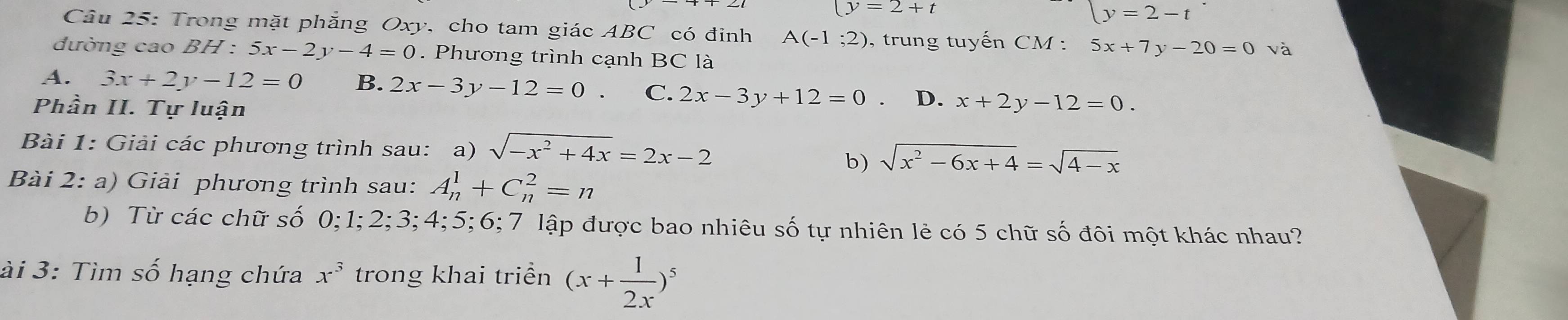 (y=2+t
y=2-t
Câu 25: Trong mặt phẳng Oxy, cho tam giác ABC có đỉnh A(-1;2) , trung tuyến CM : 5x+7y-20=0 và
đường cao BH:5x-2y-4=0. Phương trình cạnh BC là
A. 3x+2y-12=0 B. 2x-3 y-12=0. C. 2x-3y+12=0 D.
Phần II. Tự luận x+2y-12=0. 
Bài 1: Giải các phương trình sau: a) sqrt(-x^2+4x)=2x-2
b) sqrt(x^2-6x+4)=sqrt(4-x)
Bài 2: a) Giải phương trình sau: A_n^(1+C_n^2=n
b) Từ các chữ số 0; 1; 2; 3; 4; 5; 6; 7 lập được bao nhiêu số tự nhiên lẻ có 5 chữ số đôi một khác nhau?
ài 3: Tìm số hạng chứa x^3) trong khai triển (x+ 1/2x )^5