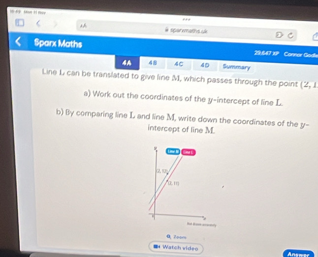 Man 11 Nay
l sparxmaths.uk
Sparx Maths 29,847 XP Connar Godle
4A 48 4C 4D Summary
Line L can be translated to give line M, which passes through the point (2,1
a) Work out the coordinates of the y-intercept of line L.
b) By comparing line L and line M, write down the coordinates of the y-
intercept of line M.
Zoam
Watch video
Answer