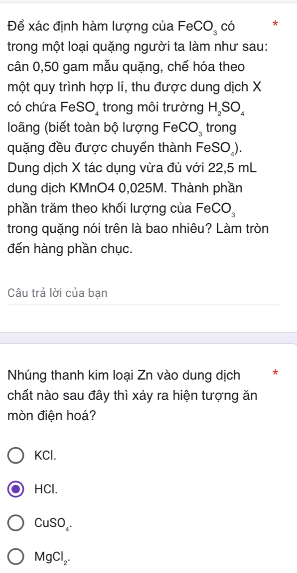 Để xác định hàm lượng của FeCO_3 CO *
trong một loại quặng người ta làm như sau:
cân 0,50 gam mẫu quặng, chế hóa theo
một quy trình hợp lí, thu được dung dịch X
có chứa FeS O_4 trong môi trường H_2SO_4
loãng (biết toàn bộ lượng FeCO_3 trong
quặng đều được chuyển thành FeSO_4). 
Dung dịch X tác dụng vừa đủ với 22,5 mL
dung dịch KMnO4 0,025M. Thành phần
phần trăm theo khối lượng của FeCO_3
trong quặng nói trên là bao nhiêu? Làm tròn
đến hàng phần chục.
Câu trả lời của bạn
Nhúng thanh kim loại Zn vào dung dịch *
chất nào sau đây thì xảy ra hiện tượng ăn
mòn điện hoá?
KCl.
HCl.
CuSO_4.
MgCl_2.