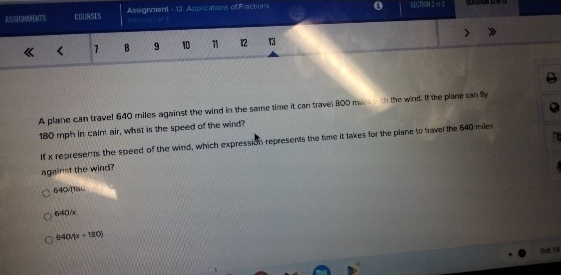 ASSIGNMENTS COURSES AssIgnment - 12. Applications of Fractions SECTION 2 of 2 Questiur 13 df 13
Attempt 1 of 3
< 1 8 9 10 11 12 13
A plane can travel 640 miles against the wind in the same time it can travel 800 miles with the wind. If the plane can fly
180 mph in calm air, what is the speed of the wind?
If x represents the speed of the wind, which expression represents the time it takes for the plane to travel the 640 miles
against the wind?
640/(180
640/x
640/(x+180)
Oct 10