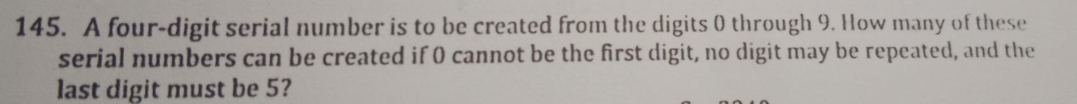 A four-digit serial number is to be created from the digits 0 through 9. How many of these 
serial numbers can be created if 0 cannot be the first digit, no digit may be repeated, and the 
last digit must be 5?
