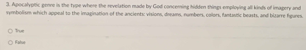 Apocalyptic genre is the type where the revelation made by God concerning hidden things employing all kinds of imagery and
symbolism which appeal to the imagination of the ancients: visions, dreams, numbers, colors, fantastic beasts, and bizarre figures.
True
False