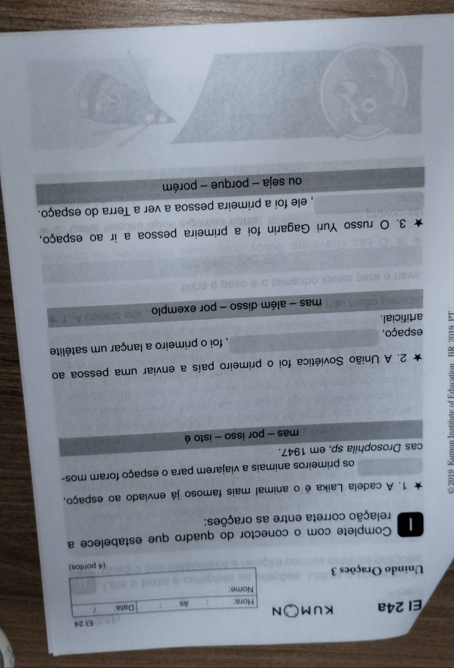 El 24 
El 24ª K∪M ) 
Unindo Orações 3 
I Complete com o conector do quadro que estabelece a 
relação correta entre as orações: 
★ 1. A cadela Laika é o animal mais famoso já enviado ao espaço, 
os primeiros animais a viajarem para o espaço foram mos- 
cas Drosophila sp, em 1947. 
mas - por isso - isto é 
2. A União Soviética foi o primeiro país a enviar uma pessoa ao 
, foi o primeiro a lançar um satélite 
2 espaço, 
artificial. 
mas - além disso - por exemplo 
3. O russo Yuri Gagarin foi a primeira pessoa a ir ao espaço, 
, ele foi a primeira pessoa a ver a Terra do espaço. 
ou seja - porque - porém