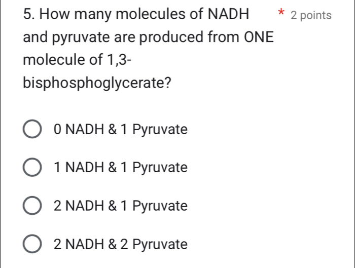 How many molecules of NADH * 2 points
and pyruvate are produced from ONE
molecule of 1,3 -
bisphosphoglycerate?
0 NADH & 1 Pyruvate
1 NADH & 1 Pyruvate
2 NADH & 1 Pyruvate
2 NADH & 2 Pyruvate