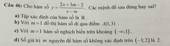 Cho hàm số y= (2x+3m-2)/x-m . Các mệnh đề sau đúng hay sai?
a) Tập xác định của hàm số là R.
b) Với m=1 đồ thị hàm số đi qua điểm A(1,3).
c) Với m=1 hàm số nghịch biến trên khoảng (-∈fty ;1).
d) Số giá trị m nguyên để hàm số không xác định trên (-1;2) là 2.