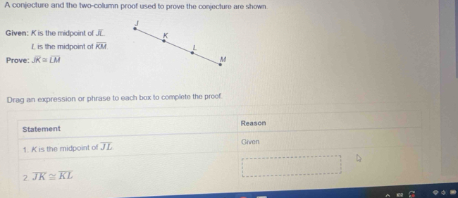 A conjecture and the two-column proof used to prove the conjecture are shown.
J
Given: K is the midpoint of K
L is the midpoint of overline KM. L
Prove: overline JK≌ overline LM M
Drag an expression or phrase to each box to complete the proof. 
Statement Reason 
1. K is the midpoint of overline JL
Given 
2 overline JK≌ overline KL