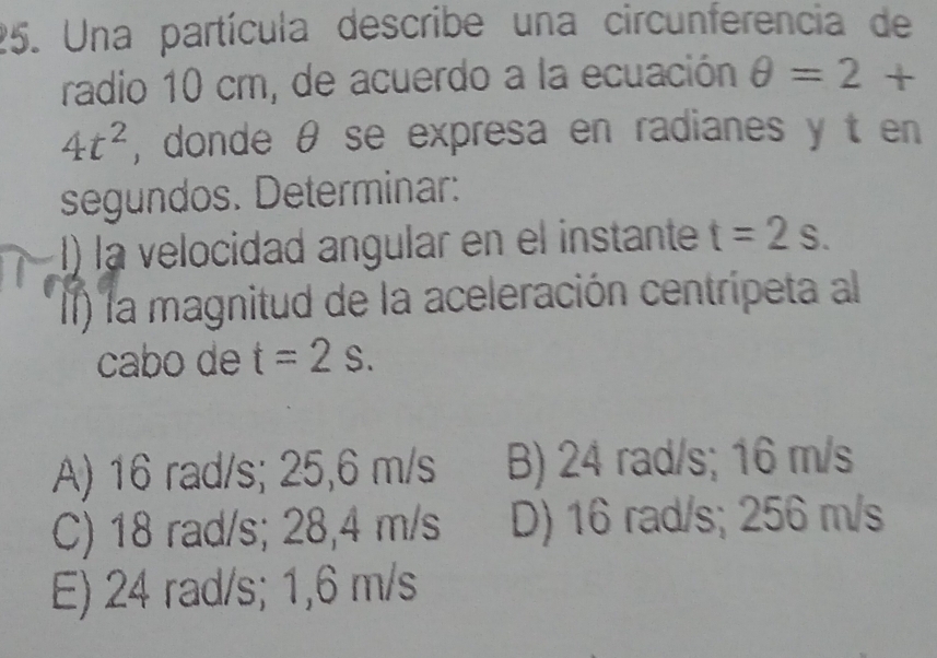 Una partícula describe una circunferencia de
radio 10 cm, de acuerdo a la ecuación θ =2+
4t^2 , donde θ se expresa en radianes y t en
segundos. Determinar:
I) la velocidad angular en el instante t=2s. 
II) la magnitud de la aceleración centrípeta al
cabo de t=2s.
A) 16 rad/s; 25,6 m/s B) 24 rad/s; 16 m/s
C) 18 rad/s; 28,4 m/s D) 16 rad/s; 256 m/s
E) 24 rad/s; 1,6 m/s