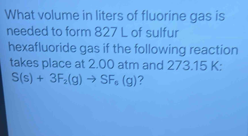 What volume in liters of fluorine gas is 
needed to form 827 L of sulfur 
hexafluoride gas if the following reaction 
takes place at 2.00 atm and 273.15 K :
S(s)+3F_2(g)to SF_6(g) ?