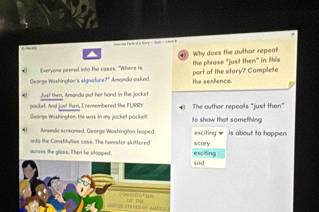 2 ) fex y Descrite Ports of a uvry=0va=1endθ
( Why does the author repeat
O Everyone peered into the cases. "Where is the phrase “just then” in this
part of the story? Complete
George Washington's signature?" Amanda asked.
the sentence.
Just then. Amanda put her hand in the jacket
pocket. And just then, I remembered the FURRY The author repeats “just then”
George Washington. He was in my jacket pocket! to show that something
() Amanda screamed, George Washington leaped exciting is about to happen
onto the Constitution case. The hamster skittered scary
across the glass. Then he stopped. exciting
sad
(. ())S ) (() 1 (( ) 1
or she
UNITED STATES OF AMéRICA
