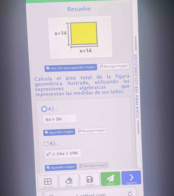 Resuelve
Haz click para agrandar imagen Recargar imagen
Calcula el área total de la figura
geométrica ilustrada, utilizando las
expresiones algebraicas que
representan las medidas de sus lados.
A) .
4x+56
Q Agrandar imagen Recargar imagen
B) .
x^2+14x+196
Q Agrandar imagen Recargar imagen
Guardar
Opciones Borrar Enviar Siguiente
m