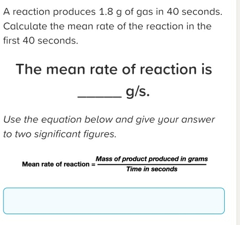 A reaction produces 1.8 g of gas in 40 seconds. 
Calculate the mean rate of the reaction in the 
first 40 seconds. 
The mean rate of reaction is
_ g/s. 
Use the equation below and give your answer 
to two significant figures. 
Mean rate of rea ction= Massofproductproducedingrams/Timeinsec onds 