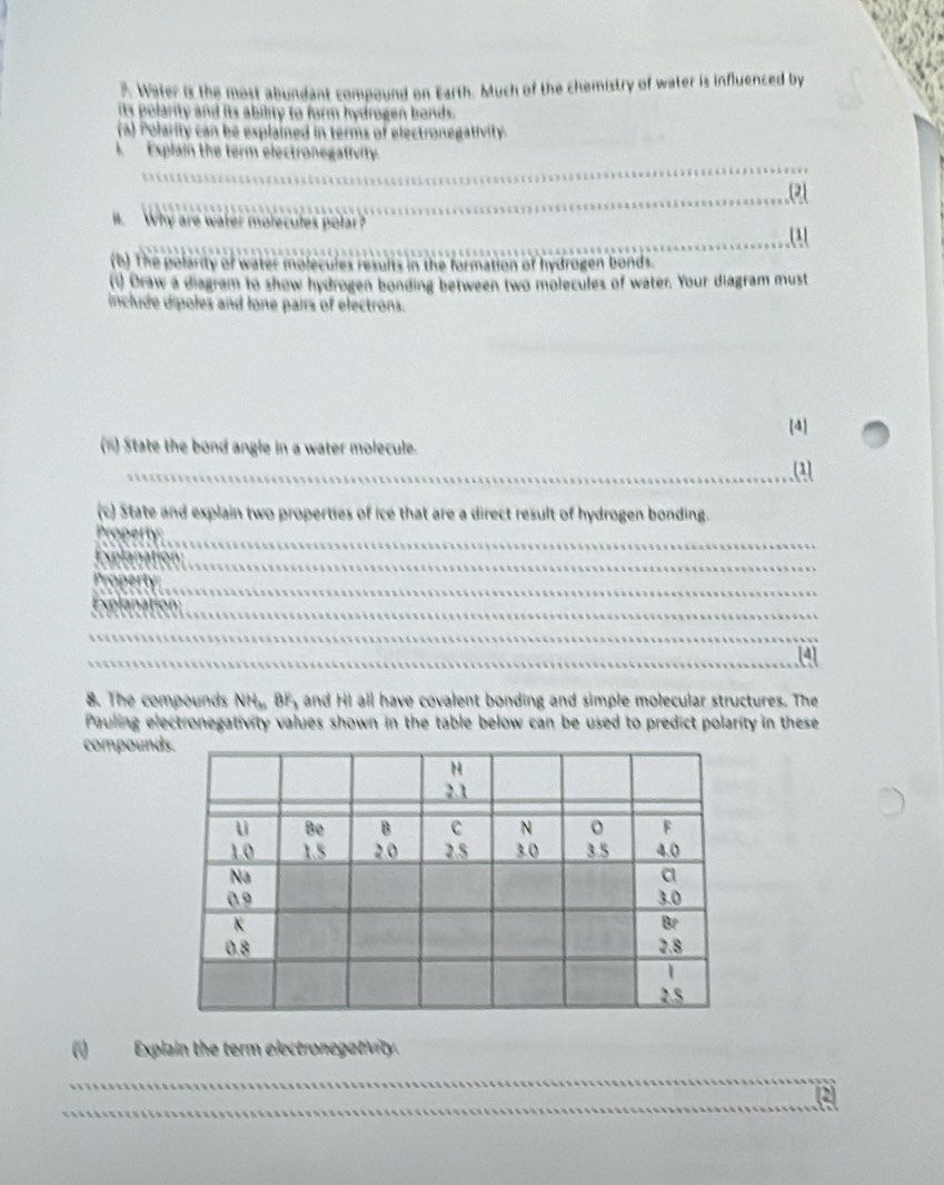 ?. Water is the most abundant compound on Earth. Much of the chemistry of water is influenced by 
its polarity and its ability to form hydrogen bonds. 
(a) Polarity can be explained in terms of electronegativity. 
A Explain the term electronegativity. 
_ 
_ 
_ 
i. Why are water molecules polar? 
_ 
1 
(b) The polarity of water molecules results in the formation of hydrogen bonds. 
(1) Draw a diagram to show hydrogen bonding between two molecules of water. Your diagram must 
inchide dipoles and lone pairs of electrons. 
[4] 
(iii) State the bond angle in a water molecule. 
_(1) 
(c) State and explain two properties of ice that are a direct result of hydrogen bonding. 
_ 
__ 
_ 
_ 
_ 
_ 
_ 
[4] 
8. The compounds NH, BF, and HI all have covalent bonding and simple molecular structures. The 
Pauling electronegativity values shown in the table below can be used to predict polarity in these 
compound 
(1) Explain the term electronegativity. 
_ 
_