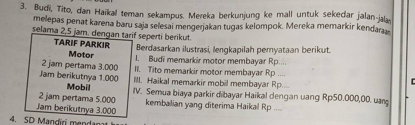 Budi, Tito, dan Haikal teman sekampus. Mereka berkunjung ke mall untuk sekedar jalan-jalan 
melepas penat karena baru saja selesai mengerjakan tugas kelompok. Mereka memarkir kendaraan 
selama 2,5 jam. dengan tarif seperti berikut. 
TARIF PARKIR Berdasarkan ilustrasi, lengkapilah pernyataan berikut. 
Motor I. Budi memarkir motor membayar Rp.... 
2 jam pertama 3.000 II. Tito memarkir motor membayar Rp .... 
Jam berikutnya 1.000 III. Haikal memarkir mobil membayar Rp.... 
Mobil IV. Semua biaya parkir dibayar Haikal dengan uang Rp50.000,00. uang 
2 jam pertama 5.000 kembalian yang diterima Haikal Rp .... 
Jam berikutnya 3.000
4. SD Mandiri mendar