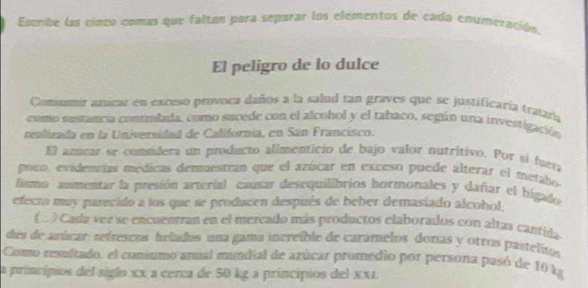 Escribe las cinco comas que faltan para separar los elementos de cada enumeración. 
El peligro de lo dulce 
Consumir azicar en exceso provoca daños a la salud tan graves que se justificaría tratara 
como sustancía contlada, como sucede con el alcohol y el tabaco, según una investigación 
realizada en la Universidad de Californía, en Sán Francisco. 
El anucar se considera un producto alimenticio de bajo valor nutritivo. Por sí fuera 
poco, evidencias médicas demuestran que el azúcar en exceso puede alterar el metabo- 
lismo aumentar la presión arterial causar desequilibrios hormonales y dañar el higados 
efecmo muy parecido a los que se producen después de beber demasiado alcohol. 
(.) Cada vez se encuentran en el mercado más productos elaborados con altas cantida 
des de azúcar: refrescos helados una gama increíble de caramelos donas y otros pastelitos 
Como resultado, el consumo anual mundial de azúcar promedio por persona pasó de 10 kg
la princípios del siglo xx a cerca de 50 kg a princípios del xx1.