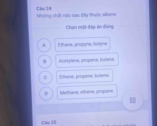 Những chất nào sau đây thuộc alkene:
Chọn một đáp án đúng
A Ethane, propyne, butyne
B Acetylene, propene, butene.
C Ethene, propene, butene.
D Methane, ethene, propane.
Câu 25
nitrate