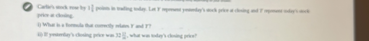 Carlie's stock rose by 1 3/4  points in trading today. Let F eepersent yesterday's stock price at closing and F represent today's stock 
price at closing. 
i) What is a formula that correctly relates Y and 7? 
ii) If yesterday's closing price was 32 13/16  , what was today's closing price?