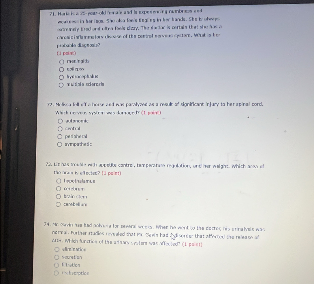 Maria is a 25-year -old female and is experiencing numbness and
weakness in her legs. She also feels tingling in her hands. She is always
extremely tired and often feels dizzy. The doctor is certain that she has a
chronic inflammatory disease of the central nervous system. What is her
probable diagnosis?
(1 point)
meningitis
epilepsy
hydrocephalus
multiple sclerosis
72. Melissa fell off a horse and was paralyzed as a result of significant injury to her spinal cord.
Which nervous system was damaged? (1 point)
autonomic
central
peripheral
sympathetic
73. Liz has trouble with appetite control, temperature regulation, and her weight. Which area of
the brain is affected? (1 point)
hypothalamus
cerebrum
brain stem
cerebellum
74. Mr. Gavin has had polyuria for several weeks. When he went to the doctor, his urinalysis was
normal. Further studies revealed that Mr. Gavin had a disorder that affected the release of
ADH. Which function of the urinary system was affected? (1 point)
elimination
secretion
filtration
reabsorption