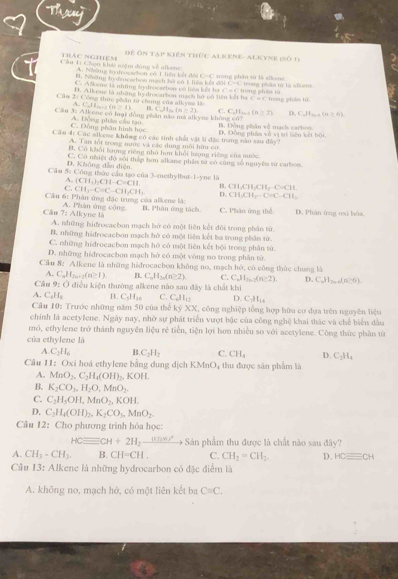 Thany
Đề Ôn tập kiên thức Alkene- Alkyne ( (SO1)
trác nghiệm
Câu 1: Chọn khải niệm đúng về alkene
A. Những hydrocarbon có 1 liên kết đôi C=C C  trong phân tử là alkene
B. Những hydrocarbon mạch hở có 1 liên kết đôi C=C trong phân tử là alkene.
C. Alkene là những hydrocarbon có liên kết ba C = C trong phân tử.
D. Alkene là những hydrocarbon mạch hở có liên kết ba C=C
Câu 2: Công thức phân tứ chung của alkyne là: trong phān tử.
A. C.11 2n +2 (n≥ 1). C_nH_2n(n≥ 2) C. C_nH_2 (n≥ 2). D. C_nH_2n-6 (n≥ 6).
Câu 3: Alkene có loại đồng phân nào mà alkyne không có?
A. Đồng phân cầu tạo. B. Đồng phần về mạch carbon.
C. Dồng phân hình học D. Đồng phân về vị trí liên kết bội.
Cầâu 4: Các alkene không có các tính chất vật lí đặc trưng nào sau đây?
A. Tan tốt trong nước và các dung môi hữu cơ.
B. Có khổi lượng riêng nhỏ hơn khối lượng riêng của nước.
C. Có nhiệt độ sôi thấp hơn alkane phân từ có cùng số nguyên từ carbon.
D. Không dẫn điện.
Cầu 5: Công thức cầu tạo của 3-methylbut-1-yne là
A. (CH_3)_2CH-Cequiv CH.
C. CH_3-Cequiv C-CH_2CH_3.
B. CH_3CH_2CH_2-Cequiv CH.
D.
Câu 6: Phản ứng đặc trưng của alkene là: CH_3CH_2-Cequiv C-CH_3.
A. Phản ứng cộng. B. Phản ứng tách. C. Phản ứng thể. D. Phản ứng oxi hóa.
Câu 7: Alkyne là
A. những hiđrocacbon mạch hở có một liên kết đôi trong phân tử.
B. những hidrocacbon mạch hở có một liên kết ba trong phân tử.
C. những hiđrocacbon mạch hở có một liên kết bội trong phân tử.
D. những hidrocacbon mạch hở có một vòng no trong phân tử.
Câu 8: Alkene là những hiđrocacbon không no, mạch hở, có công thức chung là
A. C_nH_2n+2(n≥ 1). B. C_nH_2n(n≥ 2). C. C_nH_2n· 2(n≥ 2). D. C_nH_2n-6(n≥ 6).
Câu 9: Ở điều kiện thường alkene nào sau dây là chất khí
A. C_4H_8 B. C_5H_10 C. C_6H_12 D. C_7H_14
Câu 10: Trước những năm 50 của thế kỷ XX, công nghiệp tổng hợp hữu cơ dựa trên nguyên liệu
chính là acetylene. Ngày nay, nhờ sự phát triển vượt bậc của công nghệ khai thác và chế biển dầu
mỏ, ethylene trở thành nguyên liệu rẻ tiền, tiện lợi hơn nhiều so với acetylene. Công thức phân tử
của ethylene là
A. C_2H_6 B. C_2H_2 C. CH_4 D. C_2H_4
Câu 11: Oxi hoá ethylene bằng dung dịch KMnO_4 thu được sản phẩm là
A. MnO_2,C_2H_4(OH)_2 _2,KOH.
B. K_2CO_3,H_2O,MnO_2.
C. C_2H_5OH,MnO_2,KOH.
D. C_2H_4(OH)_2,K_2CO_3,MnO_2.
Câu 12: Cho phương trình hỏa học:
HCequiv CH+2H_2xrightarrow (12)NLI° Sản phẩm thu được là chất nào sau đây?
A. CH_3-CH_3. B. CH=CH. C. CH_2=CH_2. D. HCequiv CH
Câu 13: Alkene là những hydrocarbon có đặc điểm là
A. không no, mạch hở, có một liên kết ba Cequiv C.