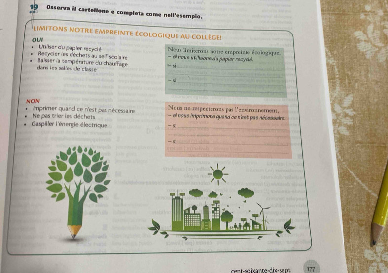 Osserva il cartellone e completa come nell'esempio. 
LIMITONS NOTrE eMpREinTE ÉCOLOGIqUE aU COLLègE! 
OUI 
Utiliser du papier recyclé Nous limiterons notre empreinte écologique, 
Recycler les déchets au self scolaire - si nous utilisons du papier recyclé. 
Baisser la température du chauffage -si 
dans les salles de classe 
-si 
NON 
Imprimer quand ce n'est pas nécessaire Nous ne respecterons pas l'environnement, 
Ne pas trier les déchets - si nous imprimons quand ce n'est pas nécessaire. 
Gaspiller l'énergie électrique -si
-si
cent-soixante-dix-sept 177